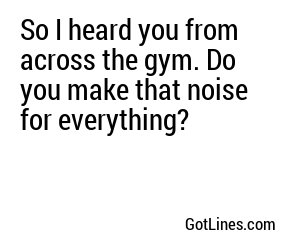 So I heard you from across the gym. Do you make that noise for everything?
