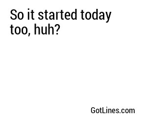 So it started today too, huh?