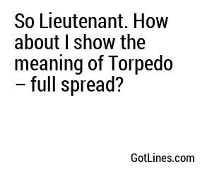 So Lieutenant. How about I show the meaning of Torpedo – full spread?