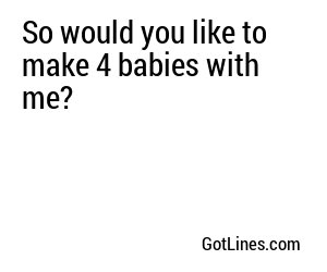 So would you like to make 4 babies with me?
