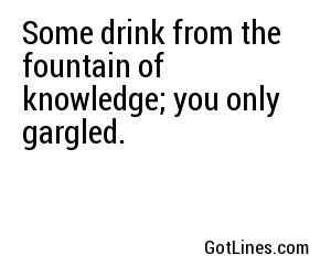 Some drink from the fountain of knowledge; you only gargled.