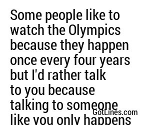 Some people like to watch the Olympics because they happen once every four years but I'd rather talk to you because talking to someone like you only happens once in a lifetime.
