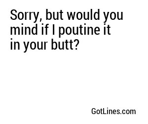 Sorry, but would you mind if I poutine it in your butt?
