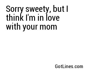 Sorry sweety, but I think I'm in love with your mom 
