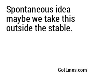 Spontaneous idea maybe we take this outside the stable.