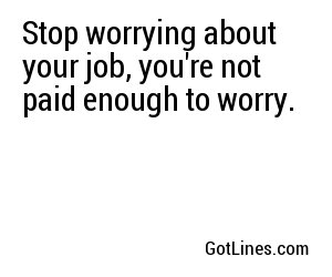 Stop worrying about your job, you're not paid enough to worry.
