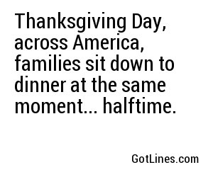 Thanksgiving Day, across America, families sit down to dinner at the same moment... halftime.
