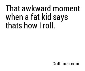 That awkward moment when a fat kid says thats how I roll.