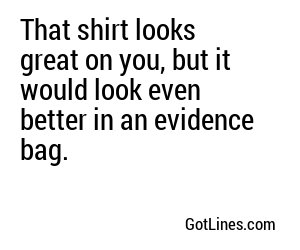 That shirt looks great on you, but it would look even better in an evidence bag.
