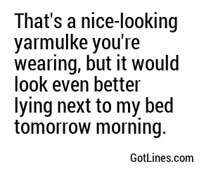 That's a nice-looking yarmulke you're wearing, but it would look even better lying next to my bed tomorrow morning.
