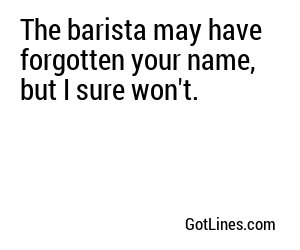 The barista may have forgotten your name, but I sure won't.
