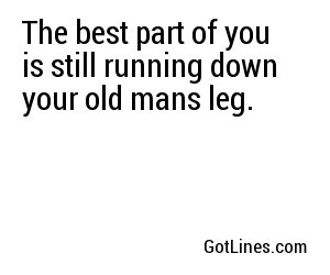 The best part of you is still running down your old mans leg.
