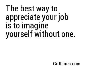 The best way to appreciate your job is to imagine yourself without one.