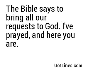 The Bible says to bring all our requests to God. I've prayed, and here you are.
