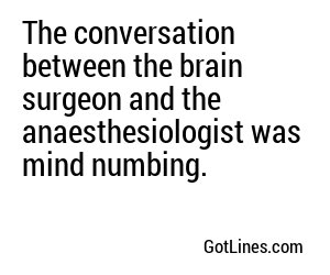 The conversation between the brain surgeon and the anaesthesiologist was mind numbing.
