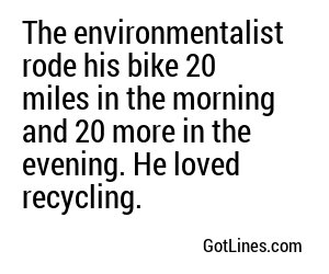 The environmentalist rode his bike 20 miles in the morning and 20 more in the evening. He loved recycling.
