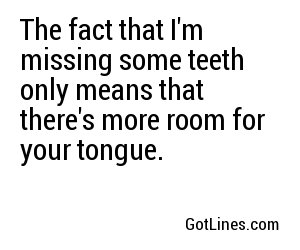 The fact that I'm missing some teeth only means that there's more room for your tongue.