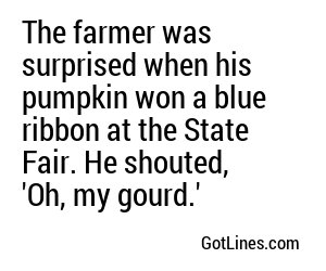 The farmer was surprised when his pumpkin won a blue ribbon at the State Fair. He shouted, 'Oh, my gourd.'
