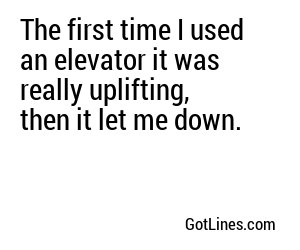 The first time I used an elevator it was really uplifting, then it let me down.
