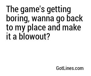 The game's getting boring, wanna go back to my place and make it a blowout?
