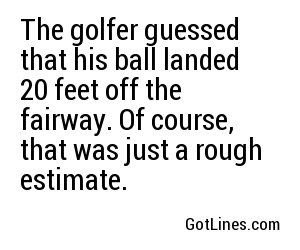 The golfer guessed that his ball landed 20 feet off the fairway. Of course, that was just a rough estimate.