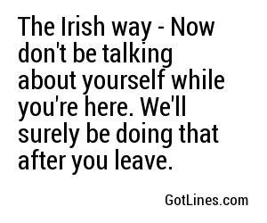 The Irish way - Now don't be talking about yourself while you're here. We'll surely be doing that after you leave.