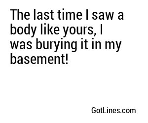 The last time I saw a body like yours, I was burying it in my basement!