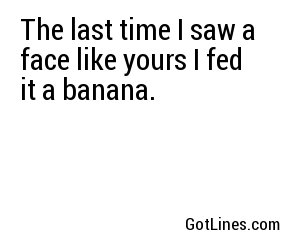 The last time I saw a face like yours I fed it a banana.