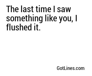 The last time I saw something like you, I flushed it.