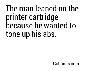 The man leaned on the printer cartridge because he wanted to tone up his abs.
