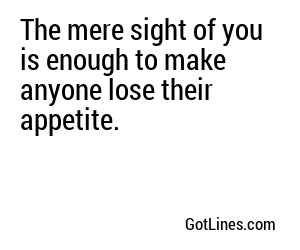 The mere sight of you is enough to make anyone lose their appetite.
