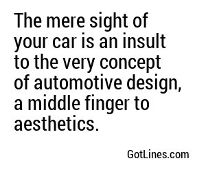 The mere sight of your car is an insult to the very concept of automotive design, a middle finger to aesthetics.
