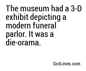 The museum had a 3-D exhibit depicting a modern funeral parlor. It was a die-orama.
