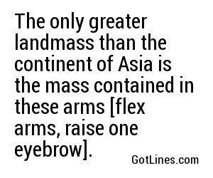 The only greater landmass than the continent of Asia is the mass contained in these arms [flex arms, raise one eyebrow].
