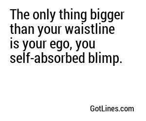 The only thing bigger than your waistline is your ego, you self-absorbed blimp.
