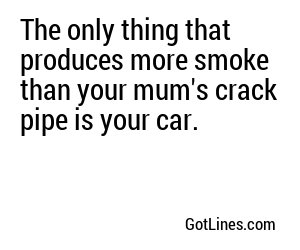 The only thing that produces more smoke than your mum's crack pipe is your car.

