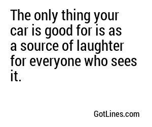 The only thing your car is good for is as a source of laughter for everyone who sees it.
