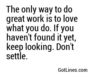 The only way to do great work is to love what you do. If you haven't found it yet, keep looking. Don't settle.