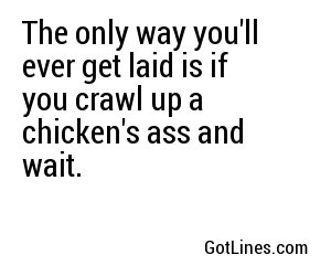 The only way you'll ever get laid is if you crawl up a chicken's ass and wait.