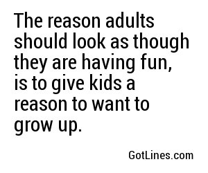 The reason adults should look as though they are having fun, is to give kids a reason to want to grow up.