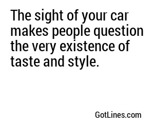 The sight of your car makes people question the very existence of taste and style.
