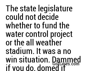 The state legislature could not decide whether to fund the water control project or the all weather stadium. It was a no win situation. Dammed if you do, domed if you don't.
