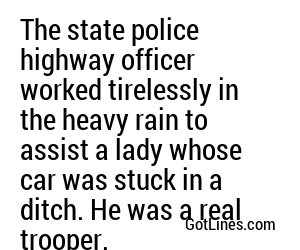The state police highway officer worked tirelessly in the heavy rain to assist a lady whose car was stuck in a ditch. He was a real trooper.
