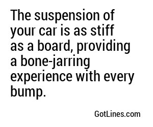 The suspension of your car is as stiff as a board, providing a bone-jarring experience with every bump.
