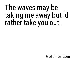 The waves may be taking me away but id rather take you out.
