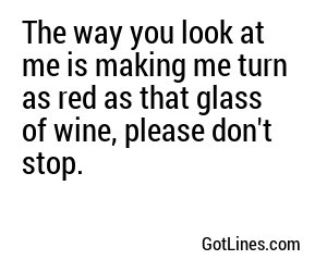 The way you look at me is making me turn as red as that glass of wine, please don't stop.
