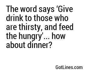The word says ‘Give drink to those who are thirsty, and feed the hungry'... how about dinner?
