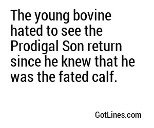 The young bovine hated to see the Prodigal Son return since he knew that he was the fated calf.