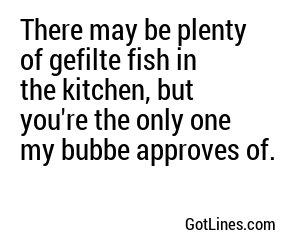 There may be plenty of gefilte fish in the kitchen, but you're the only one my bubbe approves of.

