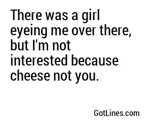 There was a girl eyeing me over there, but I'm not interested because cheese not you.
